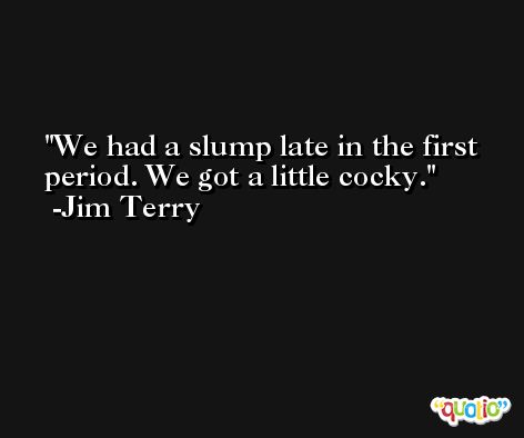 We had a slump late in the first period. We got a little cocky. -Jim Terry