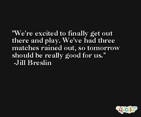 We're excited to finally get out there and play. We've had three matches rained out, so tomorrow should be really good for us. -Jill Breslin