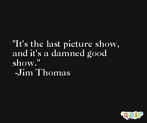 It's the last picture show, and it's a damned good show. -Jim Thomas