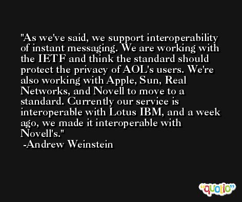 As we've said, we support interoperability of instant messaging. We are working with the IETF and think the standard should protect the privacy of AOL's users. We're also working with Apple, Sun, Real Networks, and Novell to move to a standard. Currently our service is interoperable with Lotus IBM, and a week ago, we made it interoperable with Novell's. -Andrew Weinstein