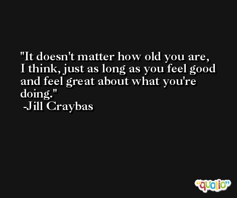 It doesn't matter how old you are, I think, just as long as you feel good and feel great about what you're doing. -Jill Craybas