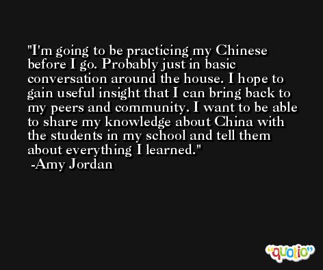 I'm going to be practicing my Chinese before I go. Probably just in basic conversation around the house. I hope to gain useful insight that I can bring back to my peers and community. I want to be able to share my knowledge about China with the students in my school and tell them about everything I learned. -Amy Jordan