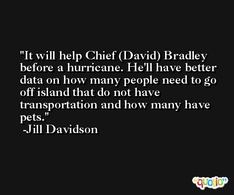 It will help Chief (David) Bradley before a hurricane. He'll have better data on how many people need to go off island that do not have transportation and how many have pets. -Jill Davidson