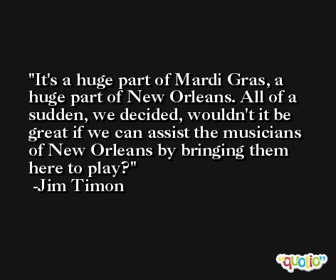 It's a huge part of Mardi Gras, a huge part of New Orleans. All of a sudden, we decided, wouldn't it be great if we can assist the musicians of New Orleans by bringing them here to play? -Jim Timon
