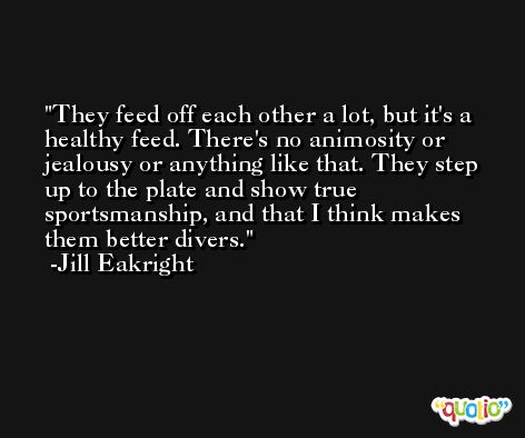 They feed off each other a lot, but it's a healthy feed. There's no animosity or jealousy or anything like that. They step up to the plate and show true sportsmanship, and that I think makes them better divers. -Jill Eakright
