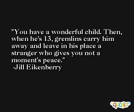 You have a wonderful child. Then, when he's 13, gremlins carry him away and leave in his place a stranger who gives you not a moment's peace. -Jill Eikenberry