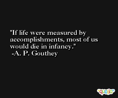 If life were measured by accomplishments, most of us would die in infancy. -A. P. Gouthey