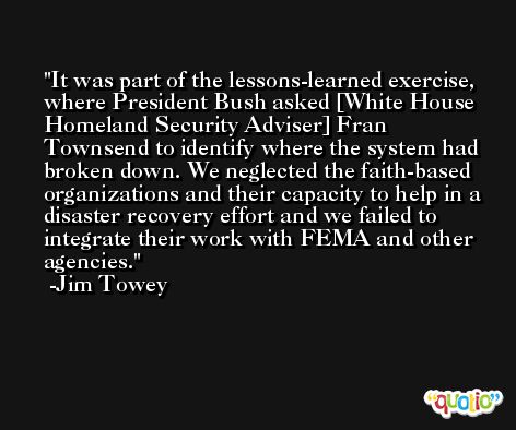 It was part of the lessons-learned exercise, where President Bush asked [White House Homeland Security Adviser] Fran Townsend to identify where the system had broken down. We neglected the faith-based organizations and their capacity to help in a disaster recovery effort and we failed to integrate their work with FEMA and other agencies. -Jim Towey