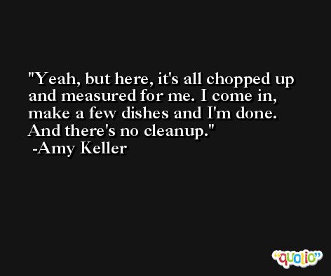Yeah, but here, it's all chopped up and measured for me. I come in, make a few dishes and I'm done. And there's no cleanup. -Amy Keller