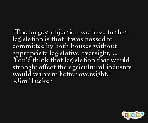 The largest objection we have to that legislation is that it was passed to committee by both houses without appropriate legislative oversight, ... You'd think that legislation that would strongly affect the agricultural industry would warrant better oversight. -Jim Tucker