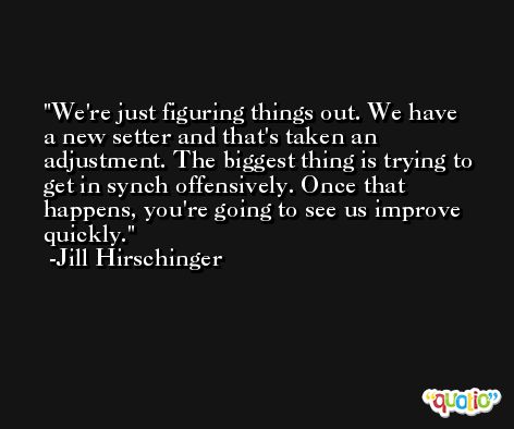 We're just figuring things out. We have a new setter and that's taken an adjustment. The biggest thing is trying to get in synch offensively. Once that happens, you're going to see us improve quickly. -Jill Hirschinger