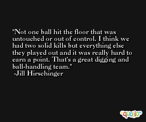 Not one ball hit the floor that was untouched or out of control. I think we had two solid kills but everything else they played out and it was really hard to earn a point. That's a great digging and ball-handling team. -Jill Hirschinger