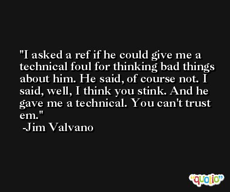 I asked a ref if he could give me a technical foul for thinking bad things about him. He said, of course not. I said, well, I think you stink. And he gave me a technical. You can't trust em. -Jim Valvano