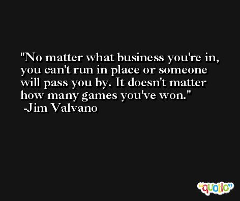 No matter what business you're in, you can't run in place or someone will pass you by. It doesn't matter how many games you've won. -Jim Valvano