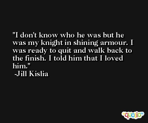 I don't know who he was but he was my knight in shining armour. I was ready to quit and walk back to the finish. I told him that I loved him. -Jill Kislia