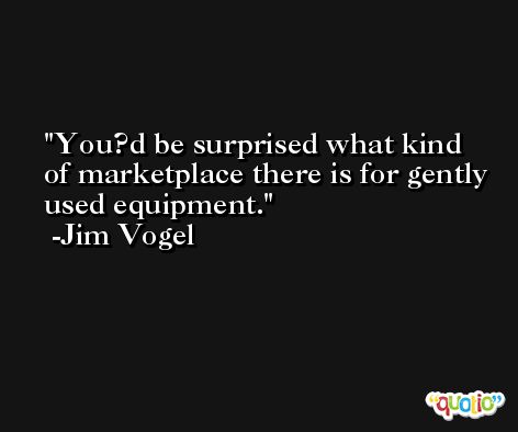 You?d be surprised what kind of marketplace there is for gently used equipment. -Jim Vogel