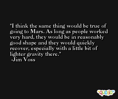I think the same thing would be true of going to Mars. As long as people worked very hard, they would be in reasonably good shape and they would quickly recover, especially with a little bit of lighter gravity there. -Jim Voss