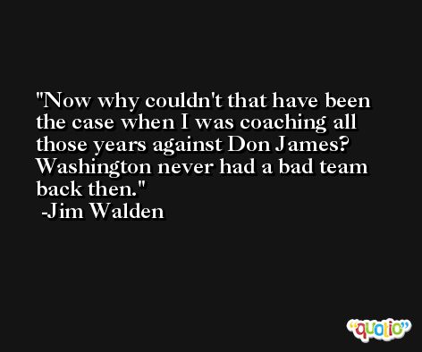 Now why couldn't that have been the case when I was coaching all those years against Don James? Washington never had a bad team back then. -Jim Walden