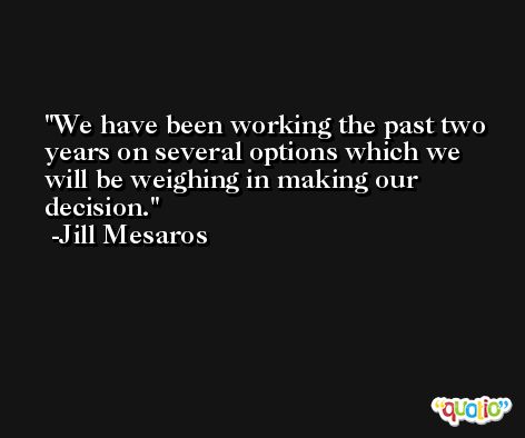 We have been working the past two years on several options which we will be weighing in making our decision. -Jill Mesaros