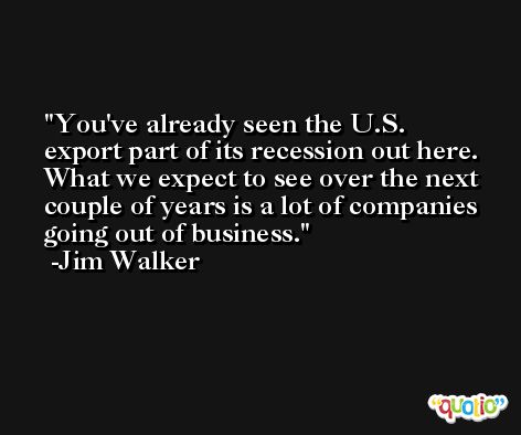 You've already seen the U.S. export part of its recession out here. What we expect to see over the next couple of years is a lot of companies going out of business. -Jim Walker