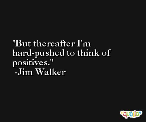 But thereafter I'm hard-pushed to think of positives. -Jim Walker