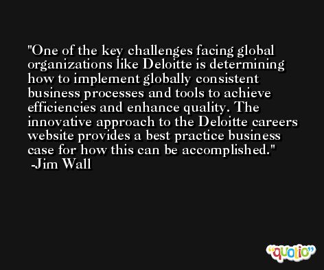 One of the key challenges facing global organizations like Deloitte is determining how to implement globally consistent business processes and tools to achieve efficiencies and enhance quality. The innovative approach to the Deloitte careers website provides a best practice business case for how this can be accomplished. -Jim Wall