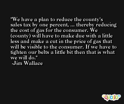 We have a plan to reduce the county's sales tax by one percent, ... thereby reducing the cost of gas for the consumer. We (county) will have to make due with a little less and make a cut in the price of gas that will be visible to the consumer. If we have to tighten our belts a little bit then that is what we will do. -Jim Wallace