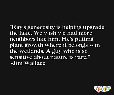 Ray's generosity is helping upgrade the lake. We wish we had more neighbors like him. He's putting plant growth where it belongs -- in the wetlands. A guy who is so sensitive about nature is rare. -Jim Wallace
