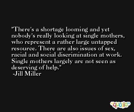 There's a shortage looming and yet nobody's really looking at single mothers, who represent a rather large untapped resource. There are also issues of sex, racial and social discrimination at work. Single mothers largely are not seen as deserving of help. -Jill Miller