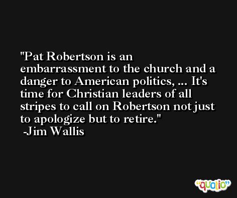 Pat Robertson is an embarrassment to the church and a danger to American politics, ... It's time for Christian leaders of all stripes to call on Robertson not just to apologize but to retire. -Jim Wallis