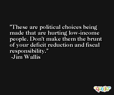These are political choices being made that are hurting low-income people. Don't make them the brunt of your deficit reduction and fiscal responsibility. -Jim Wallis