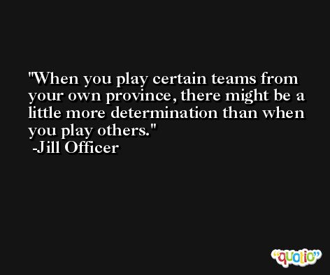 When you play certain teams from your own province, there might be a little more determination than when you play others. -Jill Officer