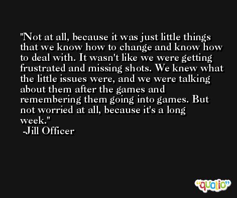 Not at all, because it was just little things that we know how to change and know how to deal with. It wasn't like we were getting frustrated and missing shots. We knew what the little issues were, and we were talking about them after the games and remembering them going into games. But not worried at all, because it's a long week. -Jill Officer