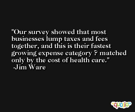 Our survey showed that most businesses lump taxes and fees together, and this is their fastest growing expense category ? matched only by the cost of health care. -Jim Ware