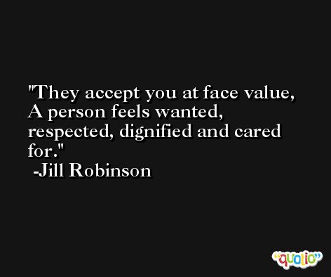 They accept you at face value, A person feels wanted, respected, dignified and cared for. -Jill Robinson