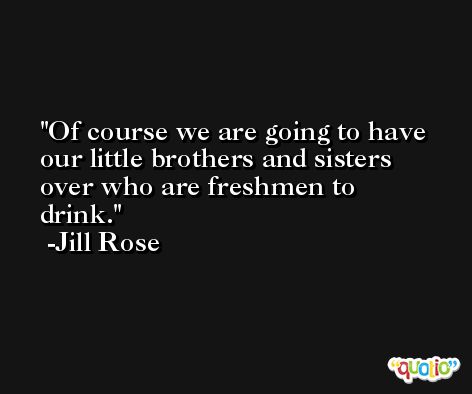 Of course we are going to have our little brothers and sisters over who are freshmen to drink. -Jill Rose