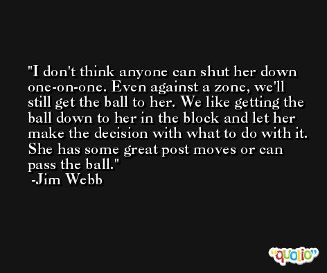 I don't think anyone can shut her down one-on-one. Even against a zone, we'll still get the ball to her. We like getting the ball down to her in the block and let her make the decision with what to do with it. She has some great post moves or can pass the ball. -Jim Webb