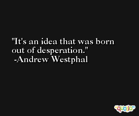 It's an idea that was born out of desperation. -Andrew Westphal
