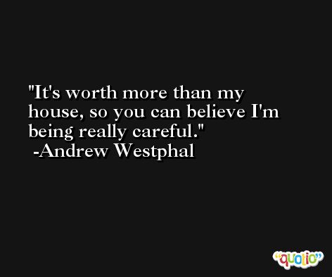 It's worth more than my house, so you can believe I'm being really careful. -Andrew Westphal