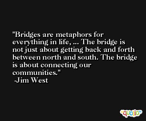 Bridges are metaphors for everything in life, ... The bridge is not just about getting back and forth between north and south. The bridge is about connecting our communities. -Jim West