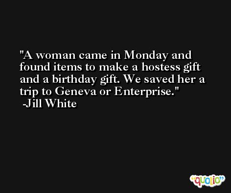 A woman came in Monday and found items to make a hostess gift and a birthday gift. We saved her a trip to Geneva or Enterprise. -Jill White