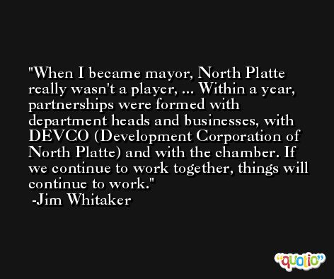 When I became mayor, North Platte really wasn't a player, ... Within a year, partnerships were formed with department heads and businesses, with DEVCO (Development Corporation of North Platte) and with the chamber. If we continue to work together, things will continue to work. -Jim Whitaker
