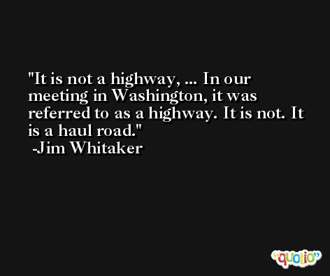 It is not a highway, ... In our meeting in Washington, it was referred to as a highway. It is not. It is a haul road. -Jim Whitaker