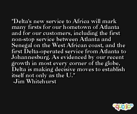 Delta's new service to Africa will mark many firsts for our hometown of Atlanta and for our customers, including the first non-stop service between Atlanta and Senegal on the West African coast, and the first Delta-operated service from Atlanta to Johannesburg. As evidenced by our recent growth in most every corner of the globe, Delta is making decisive moves to establish itself not only as the U. -Jim Whitehurst