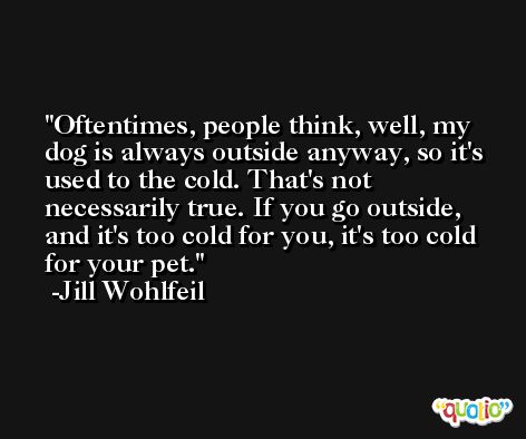 Oftentimes, people think, well, my dog is always outside anyway, so it's used to the cold. That's not necessarily true. If you go outside, and it's too cold for you, it's too cold for your pet. -Jill Wohlfeil