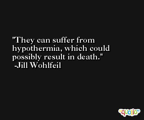 They can suffer from hypothermia, which could possibly result in death. -Jill Wohlfeil