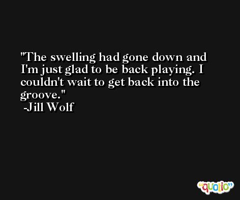 The swelling had gone down and I'm just glad to be back playing. I couldn't wait to get back into the groove. -Jill Wolf