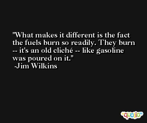 What makes it different is the fact the fuels burn so readily. They burn -- it's an old cliché -- like gasoline was poured on it. -Jim Wilkins