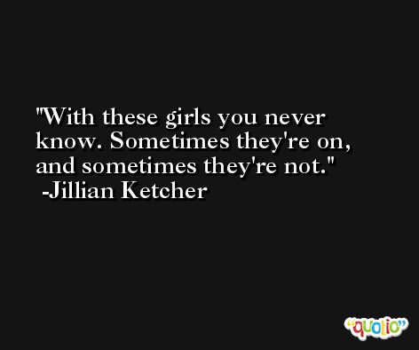 With these girls you never know. Sometimes they're on, and sometimes they're not. -Jillian Ketcher