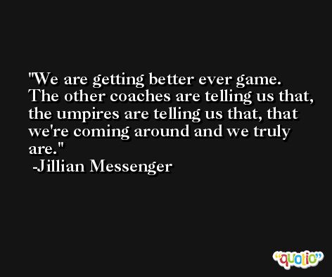 We are getting better ever game. The other coaches are telling us that, the umpires are telling us that, that we're coming around and we truly are. -Jillian Messenger